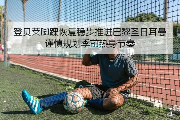 登贝莱脚踝恢复稳步推进巴黎圣日耳曼谨慎规划季前热身节奏